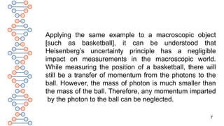 7
Applying the same example to a macroscopic object
[such as basketball], it can be understood that
Heisenberg’s uncertainty principle has a negligible
impact on measurements in the macroscopic world.
While measuring the position of a basketball, there will
still be a transfer of momentum from the photons to the
ball. However, the mass of photon is much smaller than
the mass of the ball. Therefore, any momentum imparted
by the photon to the ball can be neglected.
 