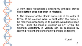 8
Q. How does Heisenberg’s uncertainty principle proves
that electron does not exist in nucleus?
A. The diameter of the atomic nucleus is of the order of
10-15
m. If the electron were to exist within the nucleus,
the maximum uncertainty in its position would have been
10-15
m. Taking the mass of electron as 9.1*10-31
kg, the
minimum uncertainty in velocity can be calculated by
applying Heisenberg’s uncertainty principle as follows:
Contd.
 