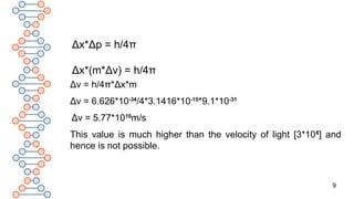 9
Δv = h/4π*Δx*m
Δv = 6.626*10-34
/4*3.1416*10-15
*9.1*10-31
Δv = 5.77*1010
m/s
This value is much higher than the velocity of light [3*108
] and
hence is not possible.
Δx*Δp = h/4π
Δx*(m*Δv) = h/4π
 