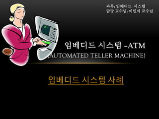 과목: 임베디드 시스템
담당 교수님: 이민석 교수님

임베디드 시스템 –ATM
(AUTOMATED TELLER MACHINE)
임베디드 시스템 사례

 