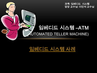 과목: 임베디드 시스템
담당 교수님: 이민석 교수님

임베디드 시스템 –ATM

(AUTOMATED TELLER MACHINE)
임베디드 시스템 사례

 