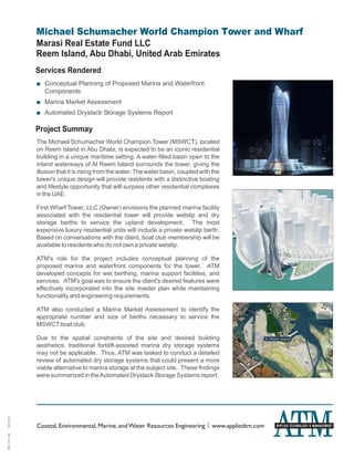 Michael Schumacher World Champion Tower and Wharf
              Marasi Real Estate Fund LLC
              Reem Island, Abu Dhabi, United Arab Emirates
              Services Rendered
              + Conceptual Planning of Proposed Marina and Waterfront
                Components
              + Marina Market Assessment
              + Automated Drystack Storage Systems Report

              Project Summay
              The Michael Schumacher World Champion Tower (MSWCT), located
              on Reem Island in Abu Dhabi, is expected to be an iconic residential
              building in a unique maritime setting. A water-filled basin open to the
              inland waterways of Al Reem Island surrounds the tower, giving the
              illusion that it is rising from the water. The water basin, coupled with the
              tower's unique design will provide residents with a distinctive boating
              and lifestyle opportunity that will surpass other residential complexes
              in the UAE.

              First Wharf Tower, LLC (Owner) envisions the planned marina facility
              associated with the residential tower will provide wetslip and dry
              storage berths to service the upland development. The most
              expensive luxury residential units will include a private wetslip berth.
              Based on conversations with the client, boat club membership will be
              available to residents who do not own a private wetslip.

              ATM's role for the project includes conceptual planning of the
              proposed marina and waterfront components for the tower. ATM
              developed concepts for wet berthing, marina support facilities, and
              services. ATM's goal was to ensure the client's desired features were
              effectively incorporated into the site master plan while maintaining
              functionality and engineering requirements.

              ATM also conducted a Marina Market Assessment to identify the
              appropriate number and size of berths necessary to service the
              MSWCT boat club.

              Due to the spatial constraints of the site and desired building
              aesthetics, traditional forklift-assisted marina dry storage systems
              may not be applicable. Thus, ATM was tasked to conduct a detailed
              review of automated dry storage systems that could present a more
              viable alternative to marina storage at the subject site. These findings
              were summarized in the Automated Drystack Storage Systems report.
04/13/09




              Coastal, Environmental, Marine, and Water Resources Engineering | www.appliedtm.com   APPLIED TECHNOLOGY & MANAGEMENT
ATM_581.cdr
 