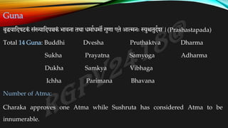 Guna
बुधयातदषटकं संख्यातदपञ्चकं भावना तथा िमाकिमो गुणा एते आत्मनः स्युश्चतुदकश |(Prashastapada)
Total 14 Guna: Buddhi Dvesha Pruthaktva Dharma
Sukha Prayatna Samyoga Adharma
Dukha Samkya Vibhaga
Ichha Parimana Bhavana
Number of Atma:
Charaka approves one Atma while Sushruta has considered Atma to be
innumerable.
 