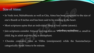 Size of Atma:
• In Vedic text, Mahabharata as well as Gita, Atma has been compared to the size of
one's thumb or 8 inches and has been said to be residing in the heart.
• Most scriptures opine that an individual Atma is very subtle (atomic).
• Jain scriptures consider Atma of varying sizes as ‘अणोरणीयान ्महतोमहीयान ्
’i.e. small in
child, big in adult and very big in anelephant.
• Charaka considers Atma as Vibhu (omnipresent) while the Susrutacharya
categorically states Atma to be minute.
 
