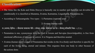 Classification:
• The Atma like the Kala and Disha Dravya is basically one in number and therefore not divisible but
conditionally it is classified as bhutatma, Jivatma, Karmatma, Lingasharira, Paramatma etc.
• According to Tarkasamgraha: Two types – 1) Parmatma (supreme soul)
2) Jivatma (human soul)
स (आत्मा) तद्वतविः । जीवात्मा परमात्मा चेतत । तत्रेश्वरः सवकज्ञः परमात्मा एक एव । जीव्तथुप्रततशरीरं तभन्नः । (T.S.)
• Paramatma is one, synonymous with the God or Iswara and Sarvajna (knowledgeable), is free from
emotional afflictions of pleasure or sorrow. It is Nirguna and therefore neutral.
• Jivatma (human soul) is a part of Paramatma that resides in the Jiva (body) and therefore is specific for
each of the living being, eternal and minute. This migrates from one body to other because of
the actions done.
 