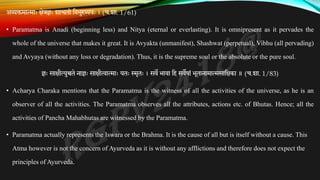 अव्यक्तमात्माः क्षेत्रज्ञः शाश्वतो तवभुरव्ययः । (च.शा. 1/61)
• Paramatma is Anadi (beginning less) and Nitya (eternal or everlasting). It is omnipresent as it pervades the
whole of the universe that makes it great. It is Avyakta (unmanifest), Shashwat (perpetual), Vibhu (all pervading)
and Avyaya (without any loss or degradation). Thus, it is the supreme soul or the absolute or the pure soul.
ज्ञः साक्षीत्युच्चते नाज्ञः साक्षीत्वात्माः यतः स्मृतः । सवे भावा तह सवेषां भूतानामात्मसातक्षका ॥ (च.शा. 1/83)
• Acharya Charaka mentions that the Paramatma is the witness of all the activities of the universe, as he is an
observer of all the activities. The Paramatma observes all the attributes, actions etc. of Bhutas. Hence; all the
activities of Pancha Mahabhutas are witnessed by the Paramatma.
• Paramatma actually represents the Iswara or the Brahma. It is the cause of all but is itself without a cause. This
Atma however is not the concern of Ayurveda as it is without any afflictions and therefore does not expect the
principles of Ayurveda.
 