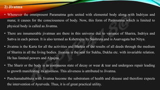 2) Jivatma
• Whenever the omnipresent Paramatma gets united with elemental body along with Indriyas and
mana; it causes for the consciousness of body. Now, this form of Paramatma which is limited to
physical body is called as Jivatma.
• There are innumerable jivatmas are there in this universe due to variance of Sharira, Indriya and
Sattva in each person. It is also termed as Kshetrajna by Sushruta and is Asarvagata but Nitya.
• Jivatma is the Karta for all the activities and Bhokta of the results of all deeds through the medium
of Sharira in all the living bodies. Jivatma is the seat for Sukha, Dukha etc. with invariable relation.
He has limited powers and Alpajna.
• The Sharir or the body is in continuous state of decay or wear & tear and undergoes repair leading
to growth manifesting its aliveness. This aliveness is attributed to Jivatma.
• Panchamahabhuta with Jivatma become the substratum of health and disease and therefore expects
the intervention of Ayurveda. Thus, it is of great practical utility.
 