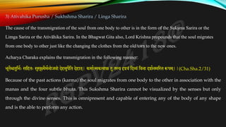 3) Ativahika Purusha / Sukhshma Sharira / Linga Sharira
The cause of the transmigration of the soul from one body to other is in the form of the Sukṣma Sarira or the
Limga Sarira or the Ativāhika Sarira. In the Bhagwat Gita also, Lord Krishna propounds that the soul migrates
from one body to other just like the changing the clothes from the old/torn to the new ones.
Acharya Charaka explains the transmigration in the following manner:
भूतैश्चतुतभकः सतहतः सुसूक्ष्मैमकनोजवो देहमुपैतत देहात ्
| कमाकत्मकत्वान्न तुतस्य दृश्यं तदव्यं तवना दशकनमत्तथ रूपम ्
||(Cha.Sha.2/31)
Because of the past actions (karma) the soul migrates from one body to the other in association with the
manas and the four subtle bhuta. This Sukshma Sharira cannot be visualized by the senses but only
through the divine senses. This is omnipresent and capable of entering any of the body of any shape
and is the able to perform any action.
 