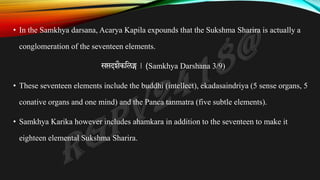 • In the Samkhya darsana, Acarya Kapila expounds that the Sukshma Sharira is actually a
conglomeration of the seventeen elements.
सप्तदशैकतलङ्ग | (Samkhya Darshana 3/9)
• These seventeen elements include the buddhi (intellect), ekadasaindriya (5 sense organs, 5
conative organs and one mind) and the Panca tanmatra (five subtle elements).
• Samkhya Karika however includes ahamkara in addition to the seventeen to make it
eighteen elemental Sukshma Sharira.
 