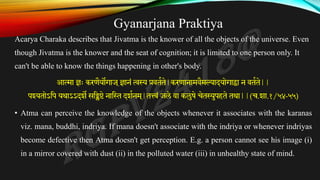 Gyanarjana Praktiya
Acarya Charaka describes that Jivatma is the knower of all the objects of the universe. Even
though Jivatma is the knower and the seat of cognition; it is limited to one person only. It
can't be able to know the things happening in other's body.
आत्मा ज्ञः करणैयोगाज ्ज्ञानं त्वस्य प्रवतकते|करणानामवैमल्यादयोगाद्वा न वतकते||
पश्यतोऽतप यथाऽऽदशे सतिष्टे नात्तथ दशकनम ्
|तत्त्वं जले वा कलुषे चेतस्युपहते तथा||(च.शा.१/५४-५५)
• Atma can perceive the knowledge of the objects whenever it associates with the karanas
viz. mana, buddhi, indriya. If mana doesn't associate with the indriya or whenever indriyas
become defective then Atma doesn't get perception. E.g. a person cannot see his image (i)
in a mirror covered with dust (ii) in the polluted water (iii) in unhealthy state of mind.
 