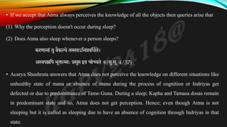 • If we accept that Atma always perceives the knowledge of all the objects then queries arise that
(1) Why the perception doesn't occur during sleep?
(2) Does Atma also sleep whenever a person sleeps?
करणानां तु वैकल्ये तमसाऽतभप्रवतिकते।
अस्वपन्नतप भूतात्माः प्रसुप्त इव चोच्यते ॥(सु.सू. 4/37)
• Acarya Shushruta answers that Atma does not perceive the knowledge on different situations like
unhealthy state of mana or absence of mana during the process of cognition or Indriyas get
defected or due to predominance of Tamo Guna. During a sleep; Kapha and Tamasa dosas remain
in predominant state and so, Atma does not get perception. Hence; even though Atma is not
sleeping but it is called as sleeping due to have an absence of cognition through Indriyas in that
state.
 