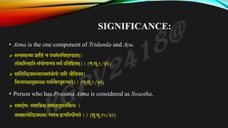 SIGNIFICANCE:
• Atma is the one component of Tridanda and Ayu.
➢ सत्त्वमात्मा शरीरं च त्रयमेततिदण्डवत ्
|
लोकत्तथष्ठतत संयोगात्तत्र सवं प्रतततष्ठतम ्
|| (च.सू.१/४६)
➢ शरीरेतियसत्त्वात्मसंयोगो िातर जीतवतम ्
|
तनत्यगश्चानुबन्धश्च पयाकयैरायुरुच्यते|| (च.सू.१/४२)
• Person who has Prasana Atma is considered as Swastha.
➢ समदोषः समातिश्च समिातुमलतियः |
प्रसन्नात्मेतियमनाः स्वस्थ इत्यतभिीयते || (सु.सू.१५/४१)
 