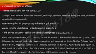• अत्र कमक फलं चात्र ज्ञानं च अत्र प्रतततष्ठतम ्
।
अत्र मोहः सुखं दःखं जीतवतं मरणं स्वता ॥(च.शा. 1/37)
Acharya Caraka describes that actions, their fruits, knowledge, ignorance, happiness, misery, life, death, ownership
are existed in the purusha only.
भा्तथमः सत्यमनृतं वेदाः कमक शुभाशुभम ्। न स्युः कताक च बौधा च पुरुषो न भवेद्यतद ।।
नाियो न सुखं नाततकनकगततनाकगततनकवाक्। न तवज्ञानं न शास्त्रातण न जन्म मरणं न च ।।
न बन्धो न च मोक्षः स्यात ्पुरुषो न भवेद्यतद । कारणं पुरुष्तथस्मात ्कारणज्ञैरुदाहृतः । (Cha.sha.1/39-41)
If the Karta (doer) and the Jnata (knower) are not the Purusha, then there will be no Bha (talent), Tam
(illusion = ignorance), truth, false, Vedas, auspicious and inauspicious deeds. Neither Ashraya (soul's
shelter body), happiness, sorrow, Gati (attaining salvation or heaven), Agati (being born again i.e.
reincarnation), nor the power of words, science, scriptures, birth, death, bondage, salvation etc. Will not
happen. Therefore, a person who has knowledge of the reasons accepts the reasons.
 