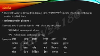 Nirukti
• The word ‘Atma’ is derived from the root verb, ‘अत ्सातत्यगमने’ means which has continuous
motion is called Atma.
• अततत सकलं व्याप्नोतत इतत आत्मा |
The word Atma is derived from the “अत ्
” dhatu and ‘अप ्
’ dhatu.
‘अत ्
’-Which means spread all over.
‘अप ्
’ – which means continuous moving.
Synonyms: क्षेत्रज्ञ पुरुष शारीरर निर्ुुण अक्षर देनि
वेदनिता साक्षी ज्ञ वशी नवश्वकर्ाु पुदर्ल
द्रष्टा वक्ता सवुज्ञ कताु नवश्वरूपा जीव
श्रोता चेतिा निनवुकार ईश्वर अव्यक्त etc.
 