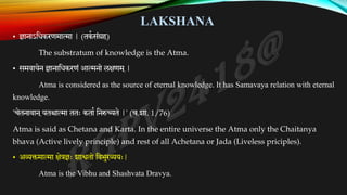 LAKSHANA
• ज्ञानाऽतिकरणमात्मा | (तककसंग्रह)
The substratum of knowledge is the Atma.
• समवायेन ज्ञानातिकरणं आत्मनो लक्षणम ्|
Atma is considered as the source of eternal knowledge. It has Samavaya relation with eternal
knowledge.
'चेतनावान ्यतश्चात्मा ततः कताक तनरुच्यते |' (च.शा. 1/76)
Atma is said as Chetana and Karta. In the entire universe the Atma only the Chaitanya
bhava (Active lively principle) and rest of all Achetana or Jada (Liveless priciples).
• अव्यक्तमात्मा क्षेत्रज्ञः शाश्वतो तवभुरव्ययः|
Atma is the Vibhu and Shashvata Dravya.
 