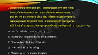 • प्राणापानौ तनमेषाद्या जीवनं मनसो गततः| इतियान्तरसञ्चारः प्रेरणं िारणं च यत ्
||
देशान्तरगततः स्वप्ने पञ्चत्वग्रहणं तथा| दृष्टस्य दतक्षणेनाक्ष्णा सव्येनावगम्तथथा||
इच्छा द्वेषः सुखं दःखं प्रयत्नश्चेतना िृततः| बुतधः स्मृततरहङ्कारो तलङ्गातन परमात्मनः||
यस्मात ्समुपलभ्यन्ते तलङ्गान्येतातन जीवतः|न मृतस्यात्मतलङ्गातन तस्मादा्ममकहषकयः||
शरीरं तह गते ततस्मञ ्शून्यागारमचेतनम ्
|पञ्चभूतावशेषत्वात ्पञ्चत्वं गतमुच्यते|| (च.शा.१/७०-७४)
Atma/Purusha is characterized by:
a) Pranapana: Inspiration and the Expiration.
b) Nimeyadya: Blinking of Eye etc.
c) Jivanam: Life or the being.
d) Manaso gati: The mental insights.
 