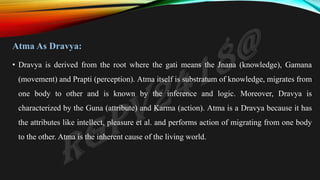 Atma As Dravya:
• Dravya is derived from the root where the gati means the Jnana (knowledge), Gamana
(movement) and Prapti (perception). Atma itself is substratum of knowledge, migrates from
one body to other and is known by the inference and logic. Moreover, Dravya is
characterized by the Guna (attribute) and Karma (action). Atma is a Dravya because it has
the attributes like intellect, pleasure et al. and performs action of migrating from one body
to the other. Atma is the inherent cause of the living world.
 