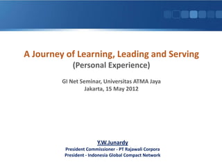 A Journey of Learning, Leading and Serving
             (Personal Experience)
         GI Net Seminar, Universitas ATMA Jaya
                  Jakarta, 15 May 2012




                        Y.W.Junardy
          President Commissioner - PT Rajawali Corpora
          President - Indonesia Global Compact Network
 