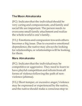 The Moon Atmakaraka
{FC}: Indicatesthat the individualshould be
very caringand compassionate, and family and
social life are important. The person needs to
overcomesmall family attachment and realize
the wholeworld is one’s family.
{VL}: Emotionsand compassion towardsothers
becomes a big issue. Due to excessive emotional
dependence,the native may alwaysbe looking
for relationships, or relationshipswill be looking
for them.
Mars Atmakaraka
{FC}: Indicatesthat the individualmay be
competitiveor aggressive. They need to learn to
have playful competition and refrain from all
forms of violencefollowingthe path of non-
violence (ahimsa).
{VL}: Short temper, or excessive anger/violence
may be expressed or experienced by the native,
and the nativeshould make a conscious step to
 