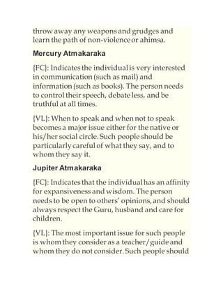 throw away any weapons and grudges and
learn the path of non-violenceor ahimsa.
Mercury Atmakaraka
{FC}: Indicatesthe individualis very interested
in communication (such as mail) and
information (such as books). The person needs
to control their speech, debateless, and be
truthful at all times.
{VL}: When to speak and when not to speak
becomes a major issue either for the native or
his/her social circle. Such people should be
particularlycareful of what they say, and to
whom they say it.
Jupiter Atmakaraka
{FC}: Indicatesthat the individualhas an affinity
for expansiveness and wisdom. The person
needs to be open to others’ opinions, and should
always respect the Guru, husband and care for
children.
{VL}: The most important issue for such people
is whom they consider as a teacher/guideand
whom they do not consider. Such people should
 