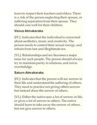 learn to respect their teachers and elders. There
is a risk of the person neglectingtheir spouse, or
suffering separation from their spouse. They
should care well for their children.
Venus Atmakaraka
{FC}: Indicatesthat the individualis concerned
about aesthetics, music and creativity. The
person needs to control their sexual energy, and
refrain from lust and illegitimatesex.
{VL}: Relationshipsand sex becomes a major
issue for such people. The person should always
try to maintainpurity in relations, and not to
overindulge.
Saturn Atmakaraka
{FC}: Indicatesthat the person will see sorrow in
their life and understandthe suffering of others.
They need to practice not giving others sorrow
but instead share the sorrow of others.
{VL}: Either the nativesees a lot of sorrow in life,
or gives a lot of sorrow to others. The native
should learn to take away the sorrow of others,
but not give sorrow to others.
 