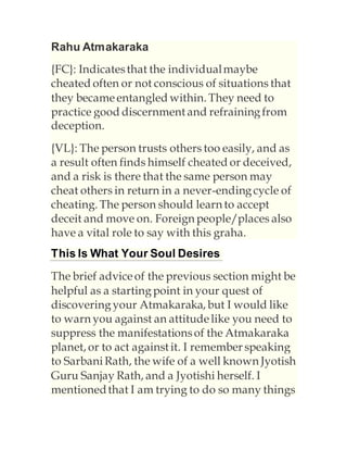 Rahu Atmakaraka
{FC}: Indicatesthat the individualmaybe
cheated often or not conscious of situations that
they becameentangled within. They need to
practice good discernment and refrainingfrom
deception.
{VL}: The person trusts others too easily, and as
a result often finds himself cheated or deceived,
and a risk is there that the same person may
cheat others in return in a never-endingcycle of
cheating. The person should learn to accept
deceit and move on. Foreign people/places also
have a vital role to say with this graha.
This Is What Your Soul Desires
The brief adviceof the previous section might be
helpful as a startingpoint in your quest of
discoveringyour Atmakaraka, but I would like
to warn you against an attitudelike you need to
suppress the manifestationsof the Atmakaraka
planet, or to act against it. I remember speaking
to Sarbani Rath, the wife of a well known Jyotish
Guru Sanjay Rath, and a Jyotishi herself. I
mentionedthat I am trying to do so many things
 