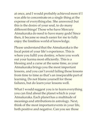 at once, and I would probablyachieved more if I
was able to concentrateon a single thing at the
expense of everythingelse. She answered:but
this is the desire of your soul, to do many
different things! Those who have Mercury
Atmakaraka do need to have many gods! Since
then, it became so much easier for me to fully
enjoy the limitless world of knowledge.
Please understandthat the Atmakarakais the
focal point of your life’s experience. This is
where you fulfil you destiny, where you work
out your karma most efficiently. This is a
blessing and a curse at the same time, as your
Atmakaraka brings you the most important
lessons, and you can’t avoid failing those lessons
from time to time as that’s an inseparablepart of
learning. Do not blame yourself for those
failures, but do learn your lessons well.
What I would suggest you is to learn everything
you can find about the planet which is your
Atmakaraka.Each planet has a multitude of
meaningsand attributionsin astrology. Next,
think of the most importantevents in your life,
both positive and negative. Can you see those
 