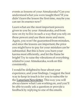 events as lessons of your Atmakaraka?Can you
understandwhat you were taught then? If you
didn’t learn the lesson the first time, maybe you
can see its essence now?
Learn what are the most important powers
given to you by your Atmakaraka, and from
now on try to live in such a way that you rely on
those powers and use them more and more.
Again, you won’t be guaranteedfrom mistakes,
and since the lessons are important,the price
you might have to pay for your mistakes can be
substantial. But this is how you burn your
karma most efficiently, and let the flame be
bright! Try to raise the vibrationsof everything
related to your Atmakaraka, workon this
consistently.
I would be delightedto hear about your
experience, and your findings. I suggest the best
way to keep in touch is for you to subscribe to
the Lunarium Newsletter. This way you will
always know what I am workingon, and you’ll
be able to easily ask a question or provide a
feedbackby replying to one of the emails.
 