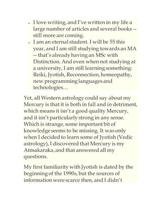  I love writing, and I’ve written in my life a
large number of articles and several books --
still more are coming.
 I am an eternal student. I will be 55 this
year, and I am still studying towardsan MA
-- that’s alreadyhavingan MSc with
Distinction. And even when not studying at
a university, I am still learningsomething:
Reiki, Jyotish, Reconnection, homeopathy,
new programminglanguagesand
technologies…
Yet, all Western astrologycould say about my
Mercury is that it is both in fall and in detriment,
which means it isn’t a good quality Mercury,
and it isn’t particularlystrong in any sense.
Which is strange, some important bit of
knowledgeseems to be missing. It was only
when I decided to learn some of Jyotish (Vedic
astrology), I discovered that Mercury is my
Atmakaraka,and that answered all my
questions.
My first familiaritywith Jyotish is dated by the
beginningof the 1990s, but the sources of
information werescarce then, and I didn’t
 