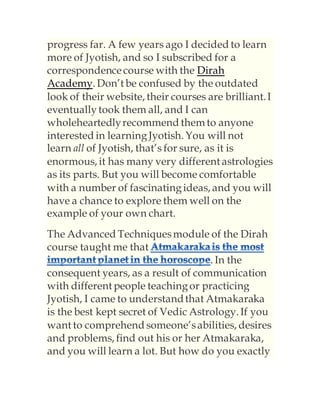 progress far. A few years ago I decided to learn
more of Jyotish, and so I subscribed for a
correspondencecourse with the Dirah
Academy. Don’t be confused by the outdated
look of their website, their courses are brilliant.I
eventuallytook them all, and I can
wholeheartedlyrecommend them to anyone
interested in learningJyotish. You will not
learn all of Jyotish, that’s for sure, as it is
enormous, it has many very different astrologies
as its parts. But you will become comfortable
with a number of fascinatingideas, and you will
have a chance to explore them well on the
example of your own chart.
The Advanced Techniquesmodule of the Dirah
course taught me that
. In the
consequent years, as a result of communication
with different people teachingor practicing
Jyotish, I came to understandthat Atmakaraka
is the best kept secret of Vedic Astrology. If you
want to comprehend someone’sabilities, desires
and problems, find out his or her Atmakaraka,
and you will learn a lot. But how do you exactly
 