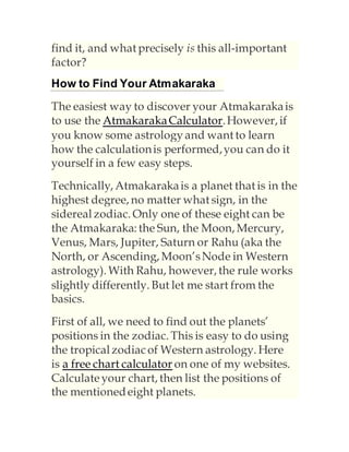find it, and what precisely is this all-important
factor?
How to Find Your Atmakaraka
The easiest way to discover your Atmakarakais
to use the AtmakarakaCalculator.However, if
you know some astrologyand want to learn
how the calculationis performed,you can do it
yourself in a few easy steps.
Technically, Atmakarakais a planet that is in the
highest degree, no matter what sign, in the
sidereal zodiac. Only one of these eight can be
the Atmakaraka: the Sun, the Moon, Mercury,
Venus, Mars, Jupiter, Saturn or Rahu (aka the
North, or Ascending, Moon’sNode in Western
astrology). With Rahu, however, the rule works
slightly differently. But let me start from the
basics.
First of all, we need to find out the planets’
positions in the zodiac. This is easy to do using
the tropical zodiacof Western astrology. Here
is a free chart calculator on one of my websites.
Calculateyour chart, then list the positions of
the mentionedeight planets.
 