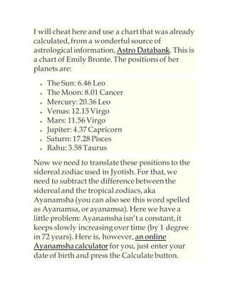 I will cheat here and use a chart that was already
calculated,from a wonderful source of
astrologicalinformation,Astro Databank. This is
a chart of Emily Bronte. The positions of her
planets are:
 The Sun: 6.46 Leo
 The Moon: 8.01 Cancer
 Mercury: 20.36 Leo
 Venus: 12.15 Virgo
 Mars: 11.56 Virgo
 Jupiter: 4.37 Capricorn
 Saturn: 17.28 Pisces
 Rahu: 3.58 Taurus
Now we need to translatethese positions to the
sidereal zodiacused in Jyotish. For that, we
need to subtract the differencebetween the
sidereal and the tropical zodiacs, aka
Ayanamsha (you can also see this word spelled
as Ayanamsa, or ayanamsa). Here we have a
little problem: Ayanamsha isn’t a constant, it
keeps slowly increasingover time (by 1 degree
in 72 years). Here is, however, an online
Ayanamsha calculator for you, just enter your
date of birth and press the Calculatebutton.
 