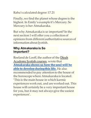 Rahu’s calculated degree: 17.21
Finally, we find the planet whose degreeis the
highest. In Emily’s exampleit’s Mercury. So
Mercury is her Atmakaraka.
But why Atmakaraka is so important?In the
next section I will offer you a collection of
opinions from different authoritativesources of
information about Jyotish.
Why Atmakaraka is So
Important?
Roeland de Looff, the author of the Dirah
AcademyJyotish courses, wrote that
He also
recommended to pay attention to the house of
the horoscopewhere Atmakarakais located.
‘This is the main house in which karmic
experiences workout, and are worked out. This
house will certainlybe a very important house
for you, but it may not alwaysgive the easiest
experiences’.
 