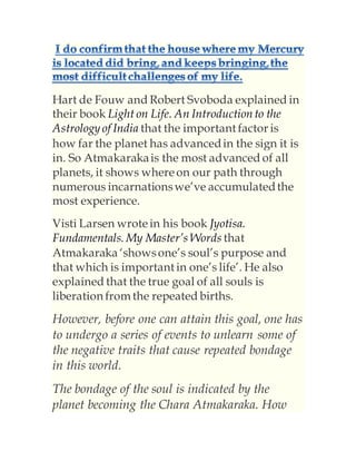 Hart de Fouw and Robert Svoboda explained in
their book Light on Life. An Introductionto the
Astrology of India that the important factor is
how far the planet has advancedin the sign it is
in. So Atmakarakais the most advanced of all
planets, it shows whereon our path through
numerous incarnationswe’ve accumulatedthe
most experience.
Visti Larsen wrotein his book Jyotisa.
Fundamentals. My Master’s Words that
Atmakaraka ‘showsone’s soul’s purpose and
that which is important in one’s life’. He also
explained that the true goal of all souls is
liberation from the repeated births.
However, before one can attain this goal, one has
to undergo a series of events to unlearn some of
the negative traits that cause repeated bondage
in this world.
The bondage of the soul is indicated by the
planet becoming the Chara Atmakaraka. How
 