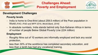 Challenges Ahead:
Poverty and Employment
Development Challenges
Poverty levels
– India is home to One-third (about 259.5 million) of the Poor population in
World (FAO, IFAD and WFP 2015, World Bank, 2016)
– In absolute numbers, India stands behind only Sub-Saharan Africa in terms
of number of people Below Global Poverty Line (224 million)
Employment
– Roughly Nine out of 10 workers are informally employed and lack any social
protection,
– less than 30% of the workforce has completed secondary education, and
less than a tenth has had any vocational training.
 