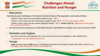 Challenges Ahead:
Nutrition and Hunger
– Malnutrition
India faces great challenges in the front of nutritional status of its population, particularly children
Children under 5 years who are stunted (height-for-age) – 42 %
Children under 5 years who are underweight (weight-for-age) - 38 % (21 % for sub-Saharan Africa)
Children under 5 years who are wasted (weight-for-height) – 21 % - (NFHS-4, 2015-16) (Malnutrition levels higher
than sub-Saharan Africa)
• Annual Economic Losses due to malnutrition levels is estimated to be about 3 per cent of country’s GDP.
– Sanitation and Hygiene
more than half of the rural population (52.1 per cent) of the country still defecates in open (NSSO,2015)
- Bangladesh 4 %; Sub-Saharan Africa 25 %
– Hunger
India has been ranked 100th among 119 developing countries on the Global Hunger Index (GHI), behind Kenya
(70) Nigeria (84), Bangladesh (88) and even Nepal (72).
 