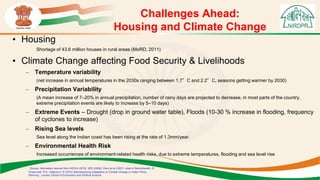 Challenges Ahead:
Housing and Climate Change
• Housing
Shortage of 43.6 million houses in rural areas (MoRD, 2011)
• Climate Change affecting Food Security & Livelihoods
– Temperature variability
(net increase in annual temperatures in the 2030s ranging between 1.7°C and 2.2°C, seasons getting warmer by 2030)
– Precipitation Variability
(A mean increase of 7–20% in annual precipitation, number of rainy days are projected to decrease, in most parts of the country,
extreme precipitation events are likely to increase by 5–10 days)
– Extreme Events – Drought (drop in ground water table), Floods (10-30 % increase in flooding, frequency
of cyclones to increase)
– Rising Sea levels
Sea level along the Indian coast has been rising at the rate of 1.3mm/year.
– Environmental Health Risk
Increased occurrences of environment-related health risks, due to extreme temperatures, flooding and sea level rise
Source: Information derived from INCCA (2010); IIED (2009); Parry et al (2007) cited in Ravindranath, D.,
Chaturvedi, R.K., Kattumuri, R (2012) Mainstreaming Adaptation to Climate Change in Indian Policy
Planning , London School of Economics and Political Science
 