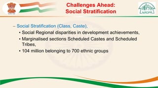 Challenges Ahead:
Social Stratification
– Social Stratification (Class, Caste),
• Social Regional disparities in development achievements,
• Marginalised sections Scheduled Castes and Scheduled
Tribes,
• 104 million belonging to 700 ethnic groups
 