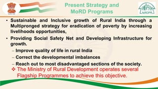 Present Strategy and
MoRD Programs
• Sustainable and Inclusive growth of Rural India through a
Multipronged strategy for eradication of poverty by increasing
livelihoods opportunities,
• Providing Social Safety Net and Developing Infrastructure for
growth.
– Improve quality of life in rural India
– Correct the developmental imbalances
– Reach out to most disadvantaged sections of the society.
 The Ministry of Rural Development operates several
Flagship Programmes to achieve this objective.
 
