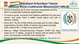 Deendayal Antyodaya Yojana-
National Rural Livelihoods Mission(DAY-NRLM)
• Aimed at reaching out 9 crore rural poor households and link
them to sustainable livelihood opportunities.
• To ensure social, economic and political upliftment of rural poor
women and gives them a better social status and role in
decision making.
• Since 2011 Rs.39.12 lakh SHGs promoted and 2.2 lakh village
organisations formed. SHGs of women have been provided
bank credit of Rs.1.14 lakh crore since 2011.
• Start-up Village Entrepreneurship Program SVEP has been
rolled out in 17 states, covering 47 blocks with an outlay of 208
crore, for promotion of 84,000 rural enterprises.
• Budget for 2017-18 was Rs.4500 crore; (2020-21- Rs.9,210 Cr.)
 