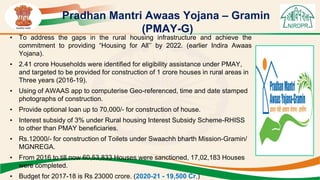 Pradhan Mantri Awaas Yojana – Gramin
(PMAY-G)
• To address the gaps in the rural housing infrastructure and achieve the
commitment to providing “Housing for All’’ by 2022. (earlier Indira Awaas
Yojana).
• 2.41 crore Households were identified for eligibility assistance under PMAY,
and targeted to be provided for construction of 1 crore houses in rural areas in
Three years (2016-19).
• Using of AWAAS app to computerise Geo-referenced, time and date stamped
photographs of construction.
• Provide optional loan up to 70,000/- for construction of house.
• Interest subsidy of 3% under Rural housing Interest Subsidy Scheme-RHISS
to other than PMAY beneficiaries.
• Rs.12000/- for construction of Toilets under Swaachh bharth Mission-Gramin/
MGNREGA.
• From 2016 to till now 60,53,833 Houses were sanctioned, 17,02,183 Houses
were completed.
• Budget for 2017-18 is Rs 23000 crore. (2020-21 - 19,500 Cr.)
 
