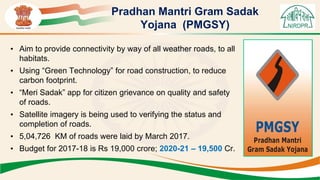 Pradhan Mantri Gram Sadak
Yojana (PMGSY)
• Aim to provide connectivity by way of all weather roads, to all
habitats.
• Using “Green Technology” for road construction, to reduce
carbon footprint.
• “Meri Sadak” app for citizen grievance on quality and safety
of roads.
• Satellite imagery is being used to verifying the status and
completion of roads.
• 5,04,726 KM of roads were laid by March 2017.
• Budget for 2017-18 is Rs 19,000 crore; 2020-21 – 19,500 Cr.
 