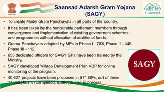 Saansad Adarsh Gram Yojana
(SAGY)
• To create Model Gram Panchayats in all parts of the country.
• It has been taken by the honourable parliament members through
convergence and implementation of existing government schemes
and programmes without allocation of additional funds.
• Grama Panchayats adopted by MPs in Phase I - 703, Phase II - 446,
Phase III - 112.
• 653 dedicated officers for SAGY GPs have been trained by the
Ministry.
• SAGY developed Village Development Plan VDP for online
monitoring of the program.
• 40,627 projects have been proposed in 671 GPs, out of these
17,262(42.7%) completed, 6,380(15.7%) in process.
 