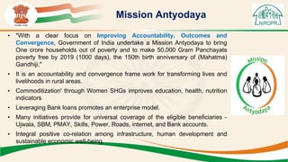 Mission Antyodaya
• "With a clear focus on Improving Accountability, Outcomes and
Convergence, Government of India undertake a Mission Antyodaya to bring
One crore households out of poverty and to make 50,000 Gram Panchayats
poverty free by 2019 (1000 days), the 150th birth anniversary of (Mahatma)
Gandhiji,"
• It is an accountability and convergence frame work for transforming lives and
livelihoods in rural areas.
• Commoditization' through Women SHGs improves education, health, nutrition
indicators
• Leveraging Bank loans promotes an enterprise model.
• Many initiatives provide for universal coverage of the eligible beneficiaries -
Ujwala, SBM, PMAY, Skills, Power, Roads, internet, and Bank accounts.
• Integral positive co-relation among infrastructure, human development and
sustainable economic well-being.
 