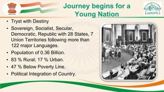 Journey begins for a
Young Nation
• Tryst with Destiny
• Sovereign, Socialist, Secular,
Democratic, Republic with 28 States, 7
Union Territories following more than
122 major Languages.
• Population of 0.36 Billion.
• 83 % Rural; 17 % Urban.
• 47 % Below Poverty Line.
• Political Integration of Country.
 