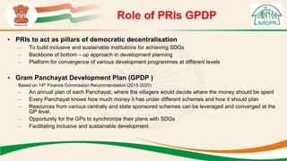 Role of PRIs GPDP
• PRIs to act as pillars of democratic decentralisation
– To build inclusive and sustainable institutions for achieving SDGs
– Backbone of bottom – up approach in development planning
– Platform for convergence of various development programmes at different levels
• Gram Panchayat Development Plan (GPDP )
Based on 14th Finance Commission Recommendation (2015-2020)
– An annual plan of each Panchayat, where the villagers would decide where the money should be spent
– Every Panchayat knows how much money it has under different schemes and how it should plan
– Resources from various centrally and state sponsored schemes can be leveraged and converged at the
GP level.
– Opportunity for the GPs to synchronize their plans with SDGs
– Facilitating inclusive and sustainable development
 