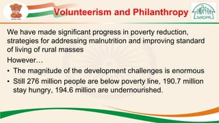 Volunteerism and Philanthropy
We have made significant progress in poverty reduction,
strategies for addressing malnutrition and improving standard
of living of rural masses
However…
• The magnitude of the development challenges is enormous
• Still 276 million people are below poverty line, 190.7 million
stay hungry, 194.6 million are undernourished.
 