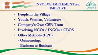 • People in the Village
• Youth, Women, Volunteers
• Company’s Own CSR Team
• Involving NGOs / INGOs / CBOS
• Other Methods (PPP):
- Outsourcing,
- Business to Business
INVOLVE, IMPLEMENT and
IMPROVE
 