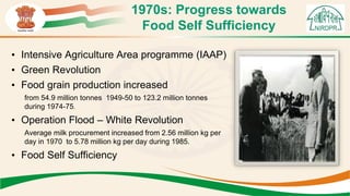1970s: Progress towards
Food Self Sufficiency
• Intensive Agriculture Area programme (IAAP)
• Green Revolution
• Food grain production increased
from 54.9 million tonnes 1949-50 to 123.2 million tonnes
during 1974-75.
• Operation Flood – White Revolution
Average milk procurement increased from 2.56 million kg per
day in 1970 to 5.78 million kg per day during 1985.
• Food Self Sufficiency
 