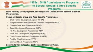 1970s : Shift from Intensive Programs
to Special Groups & Area Specific
Programs
• Rural Poverty, Unemployment, and Inequitable Distribution of Benefits in earlier
Programmes.
• Focus on Special group and Area Specific Programmes,
- Small Farmer Development Agency (SFDA)
- Marginal Farmers and Agricultural Labourers Programme (MFAL)
- Drought-Prone Area Programme (DPAP)
- Desert Development Programme (DDP)
- Hill Area Development Programme (HADP)
- Tribal Area Development Programme (TADP)
- Crash Scheme for Rural Employment (CSREP)
- Food for Work Programme (FFW)
- Minimum Needs Programme (MNP)
• Benefits to flow to Weaker Sections and Backward Areas.
 